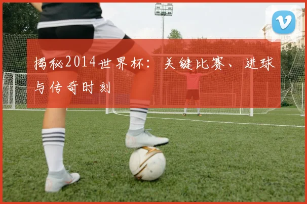 揭秘2014世界杯：关键比赛、进球与传奇时刻