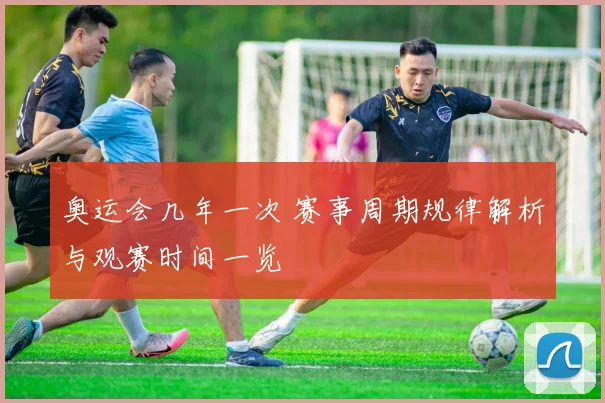 奥运会几年一次 赛事周期规律解析与观赛时间一览