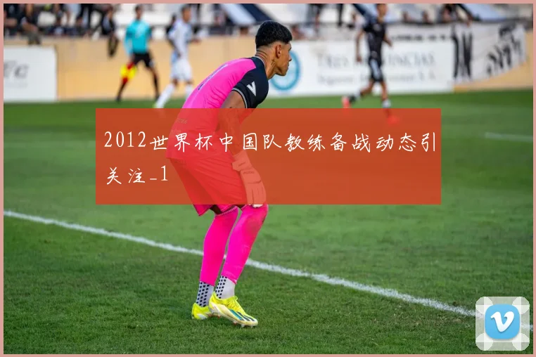 2012世界杯中国队教练备战动态引关注_1