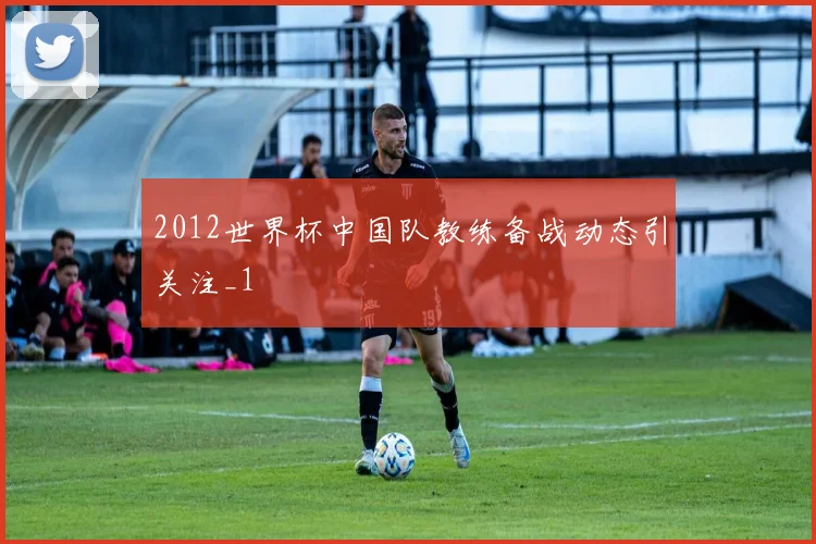 2012世界杯中国队教练备战动态引关注_1